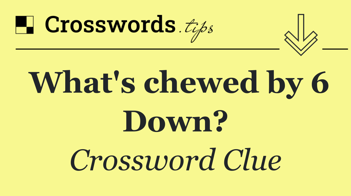 What's chewed by 6 Down?