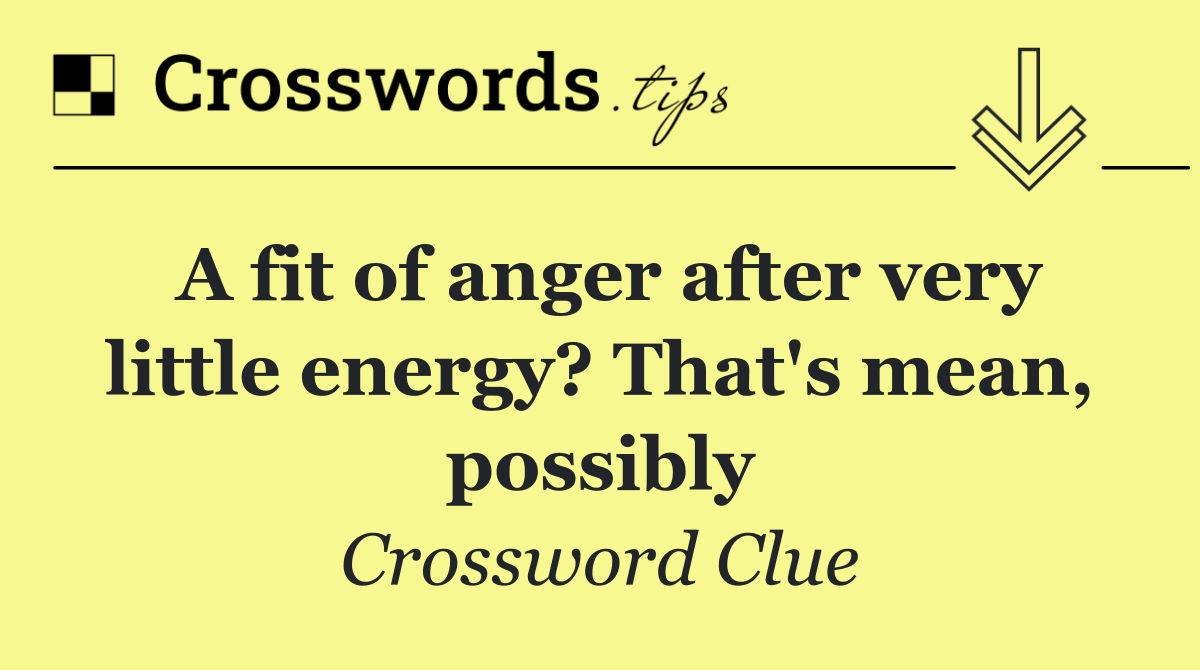 A fit of anger after very little energy? That's mean, possibly