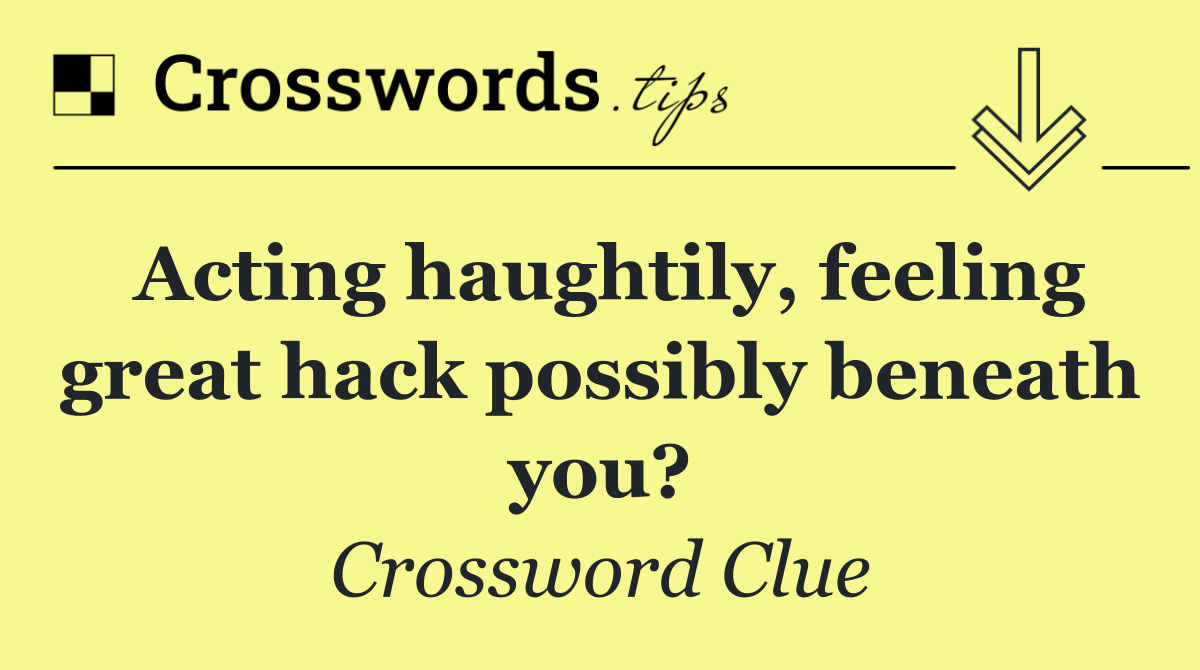 Acting haughtily, feeling great hack possibly beneath you?