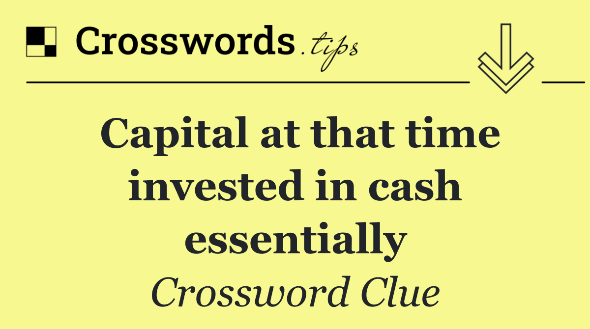 Capital at that time invested in cash essentially