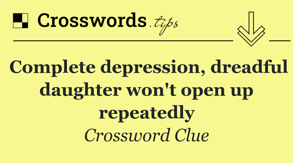 Complete depression, dreadful daughter won't open up repeatedly