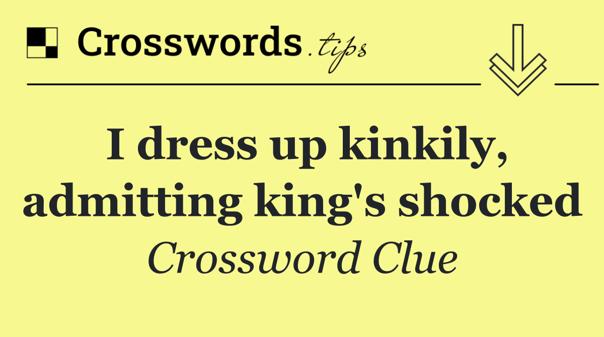 I dress up kinkily, admitting king's shocked