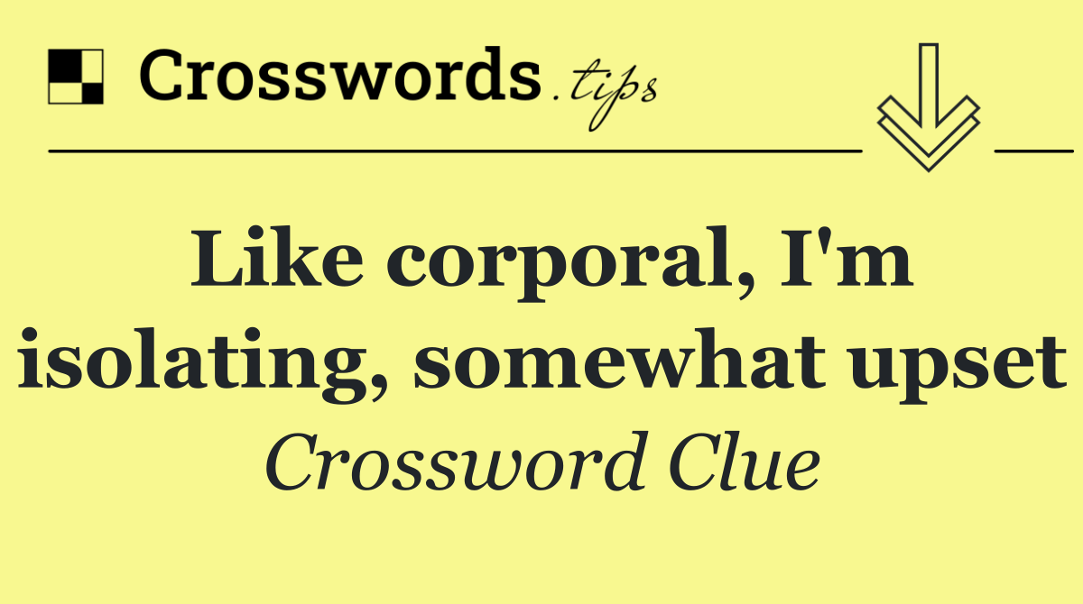Like corporal, I'm isolating, somewhat upset