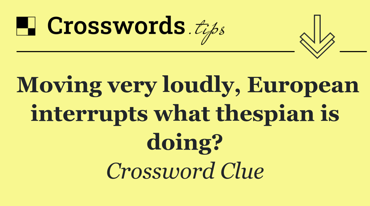 Moving very loudly, European interrupts what thespian is doing?