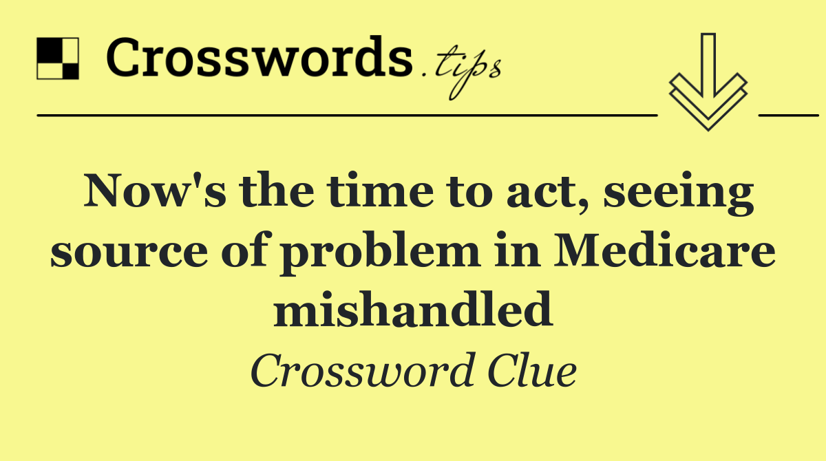 Now's the time to act, seeing source of problem in Medicare mishandled