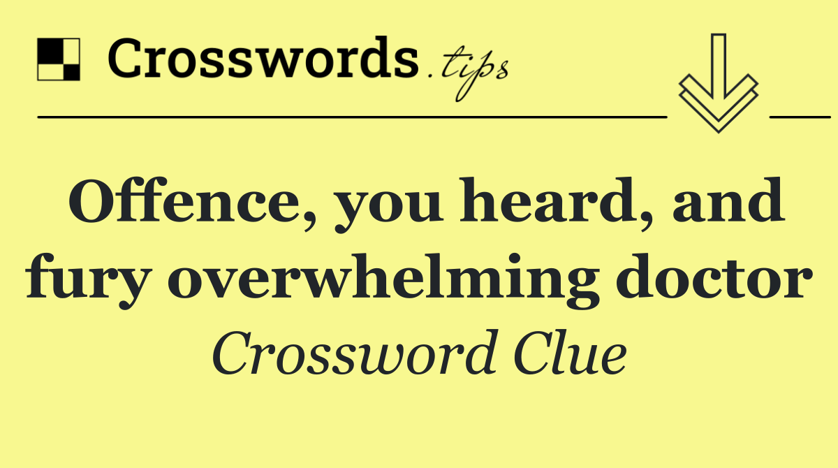 Offence, you heard, and fury overwhelming doctor