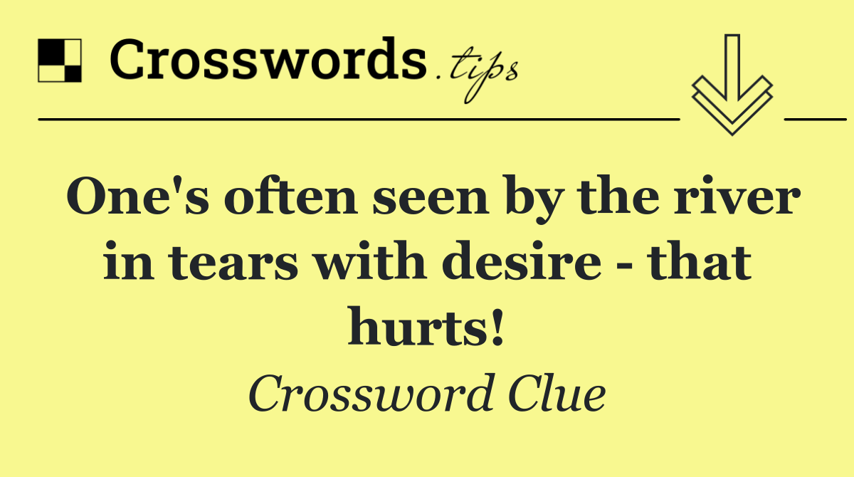 One's often seen by the river in tears with desire   that hurts!