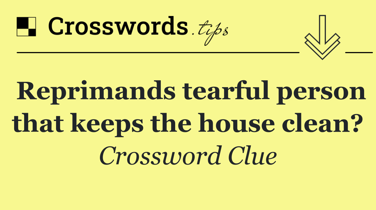 Reprimands tearful person that keeps the house clean?