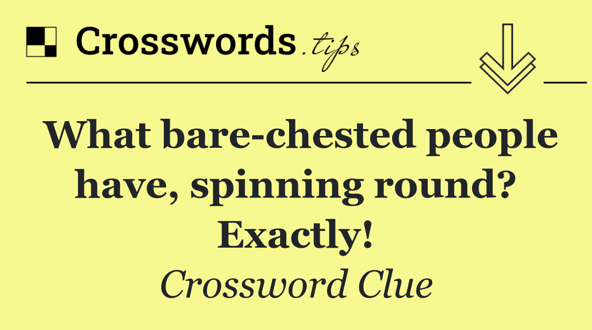 What bare chested people have, spinning round? Exactly!