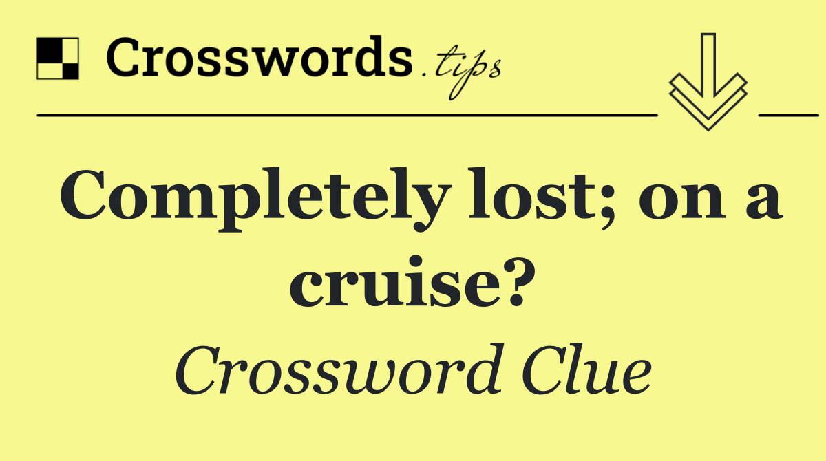 Completely lost; on a cruise?