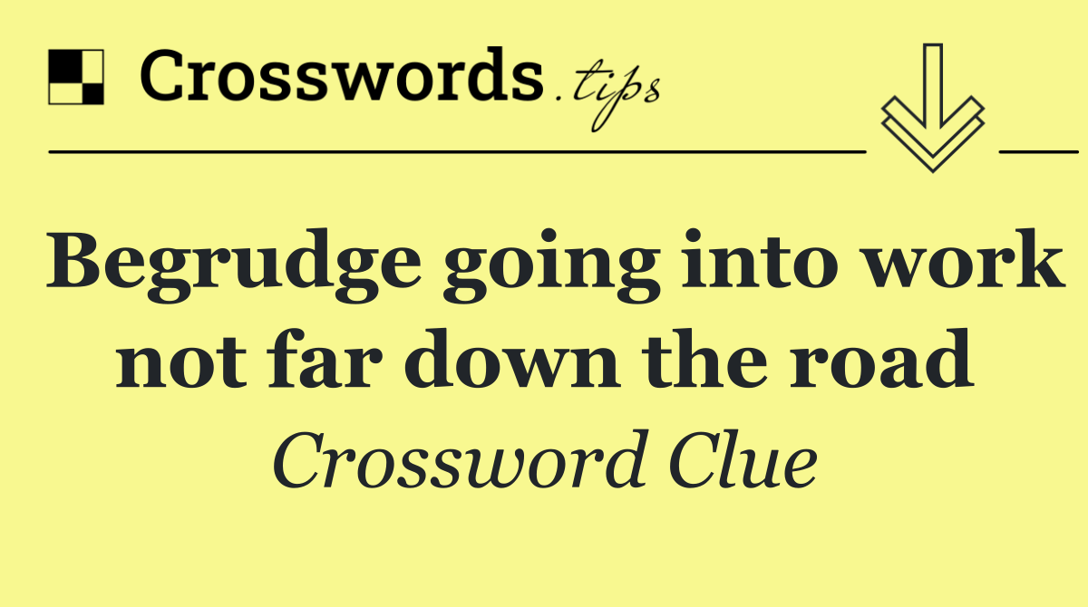 Begrudge going into work not far down the road