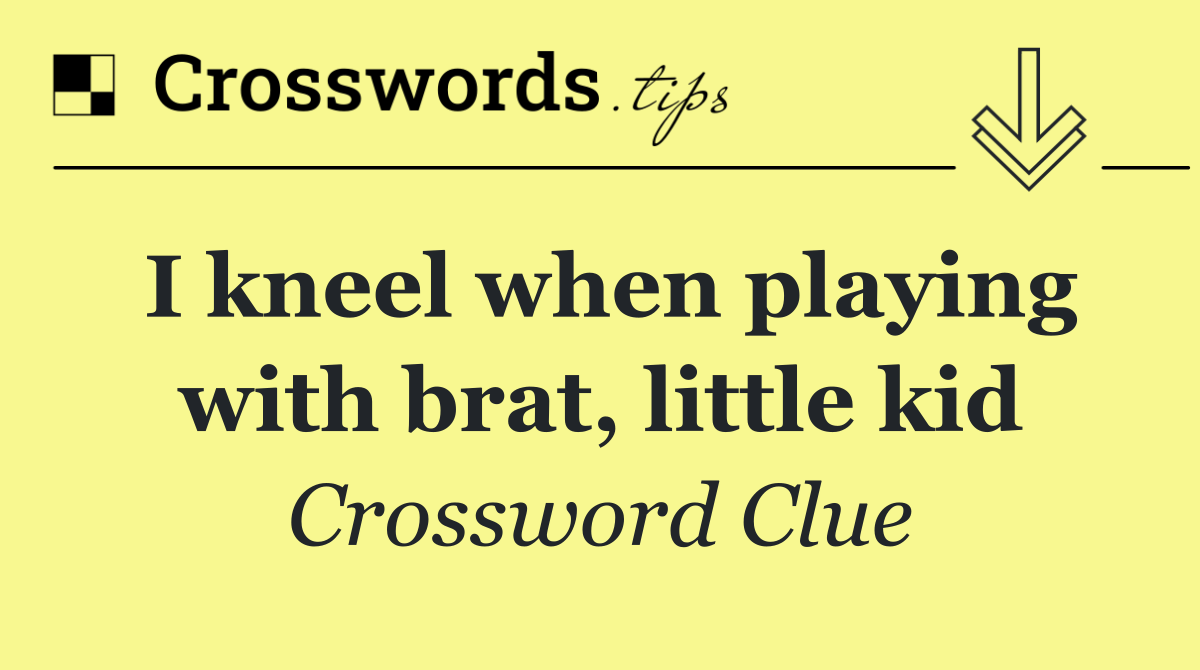 I kneel when playing with brat, little kid