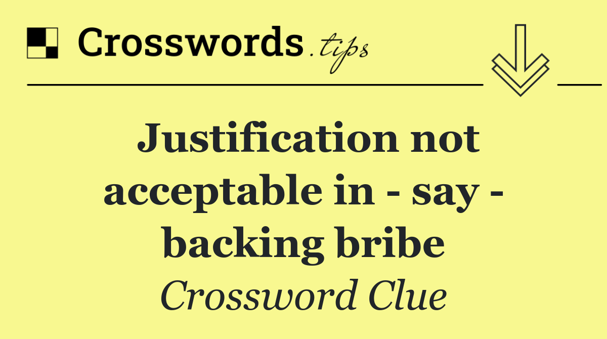 Justification not acceptable in   say   backing bribe