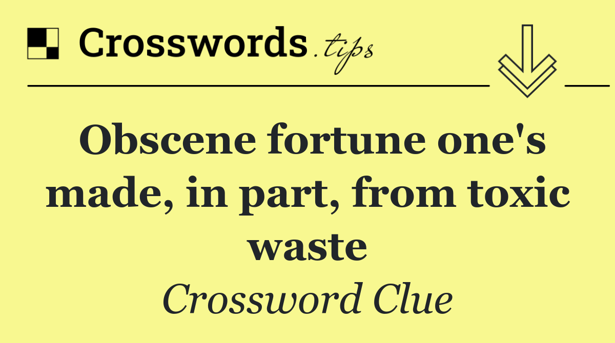 Obscene fortune one's made, in part, from toxic waste