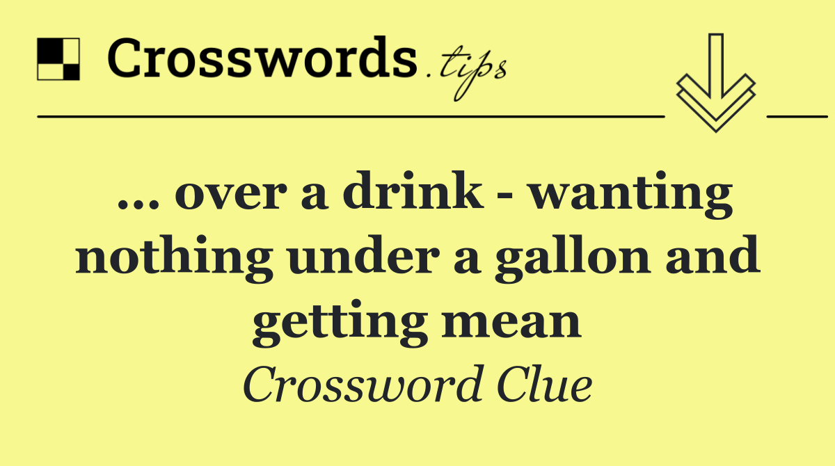 … over a drink   wanting nothing under a gallon and getting mean