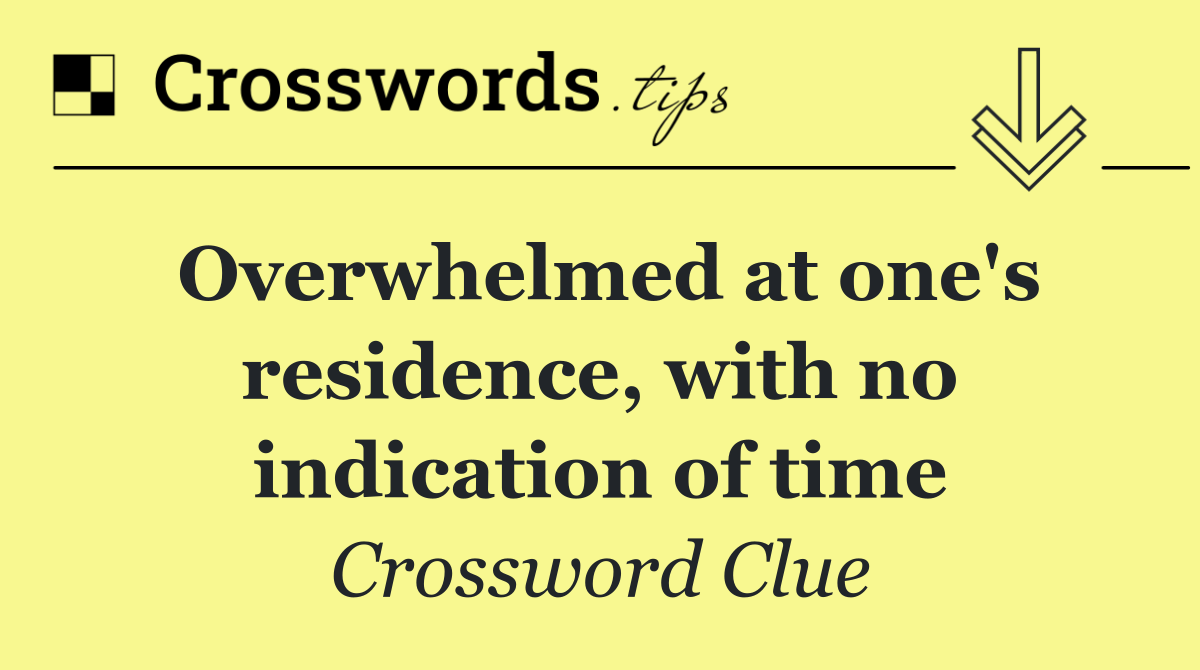 Overwhelmed at one's residence, with no indication of time