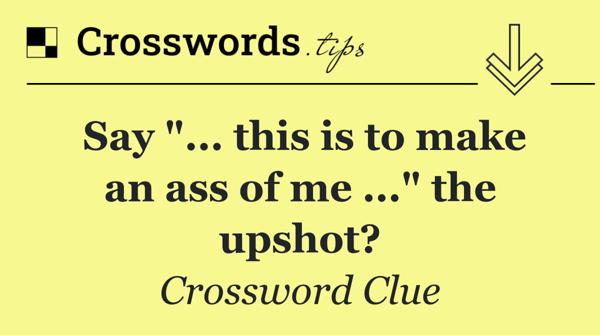 Say "... this is to make an ass of me ..." the upshot?