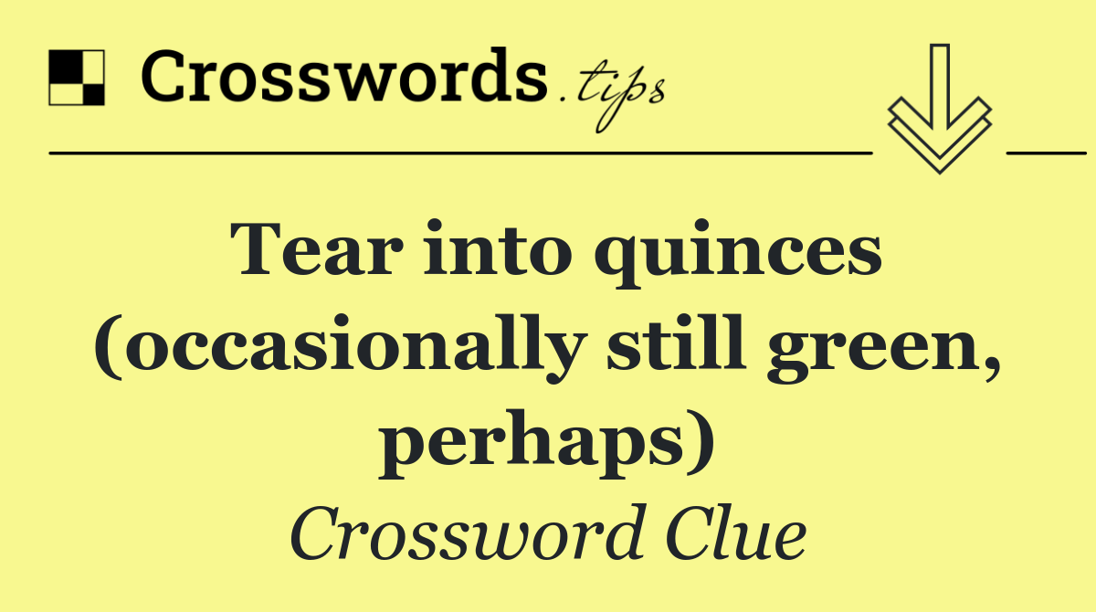 Tear into quinces (occasionally still green, perhaps)