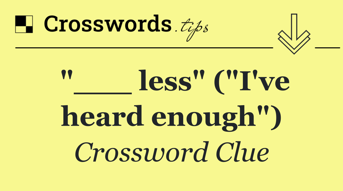 "___ less" ("I've heard enough")