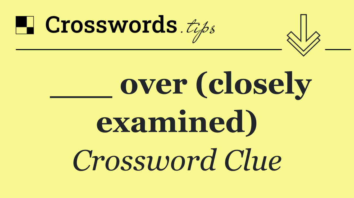 ___ over (closely examined)