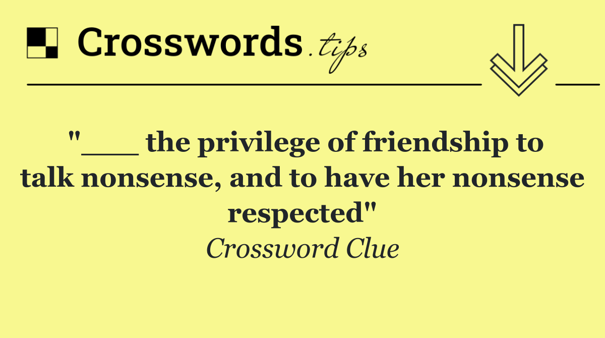 "___ the privilege of friendship to talk nonsense, and to have her nonsense respected"