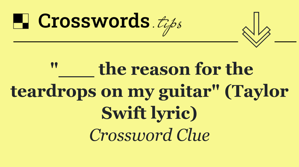 "___ the reason for the teardrops on my guitar" (Taylor Swift lyric)