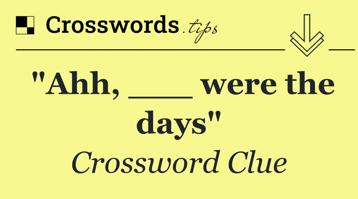"Ahh, ___ were the days"