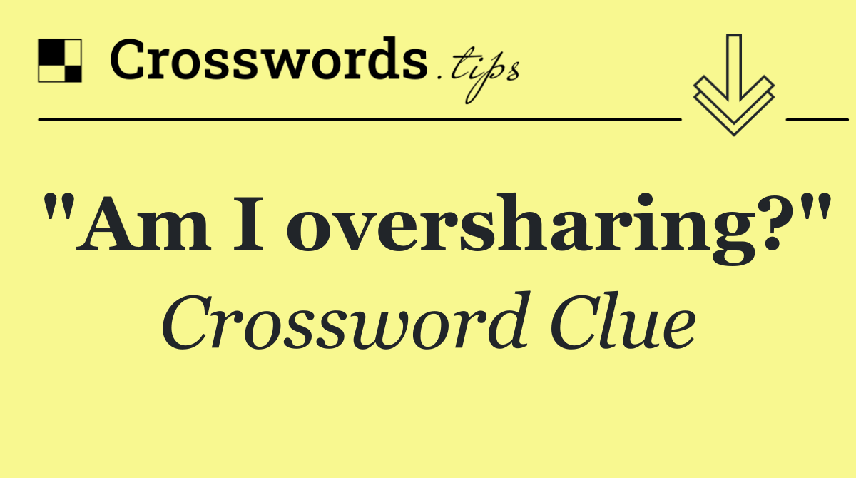 "Am I oversharing?"