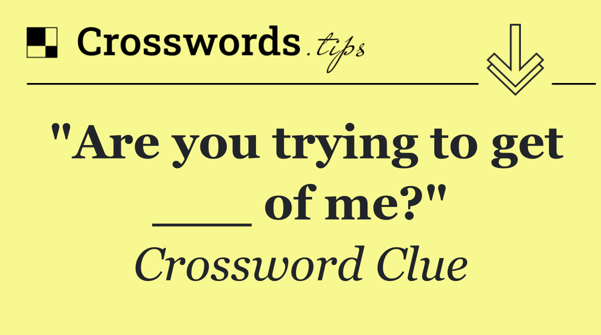 "Are you trying to get ___ of me?"