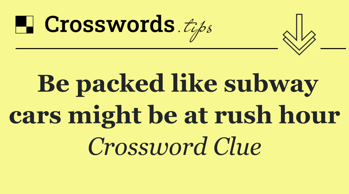 Be packed like subway cars might be at rush hour
