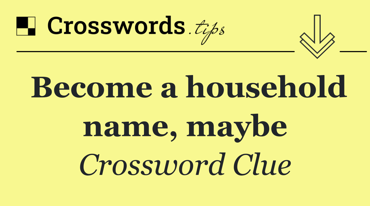 Become a household name, maybe