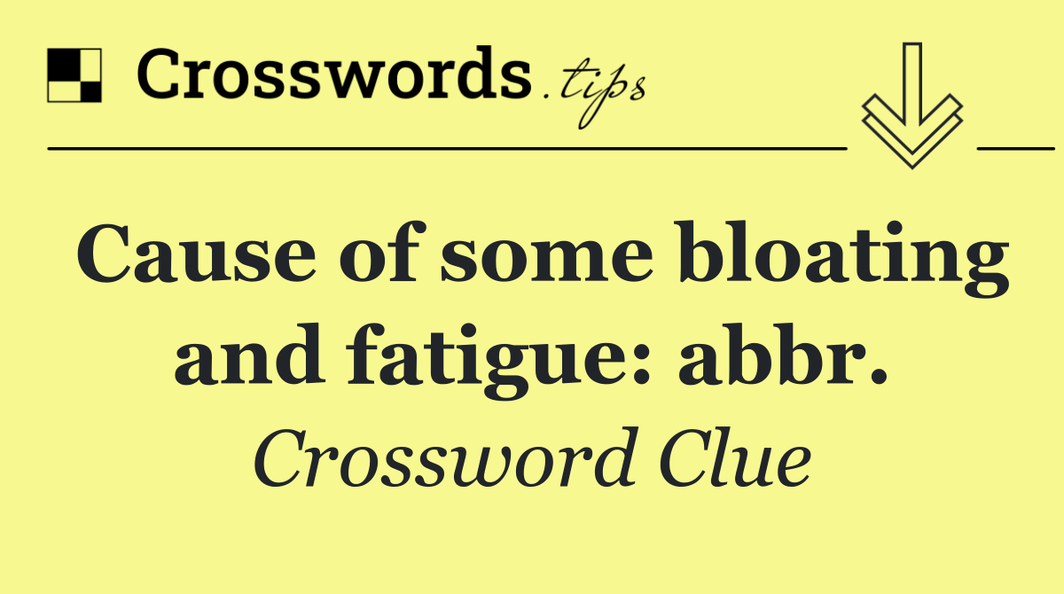 Cause of some bloating and fatigue: abbr.