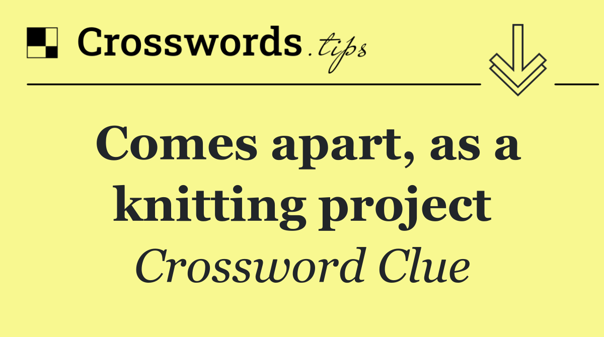 Comes apart, as a knitting project