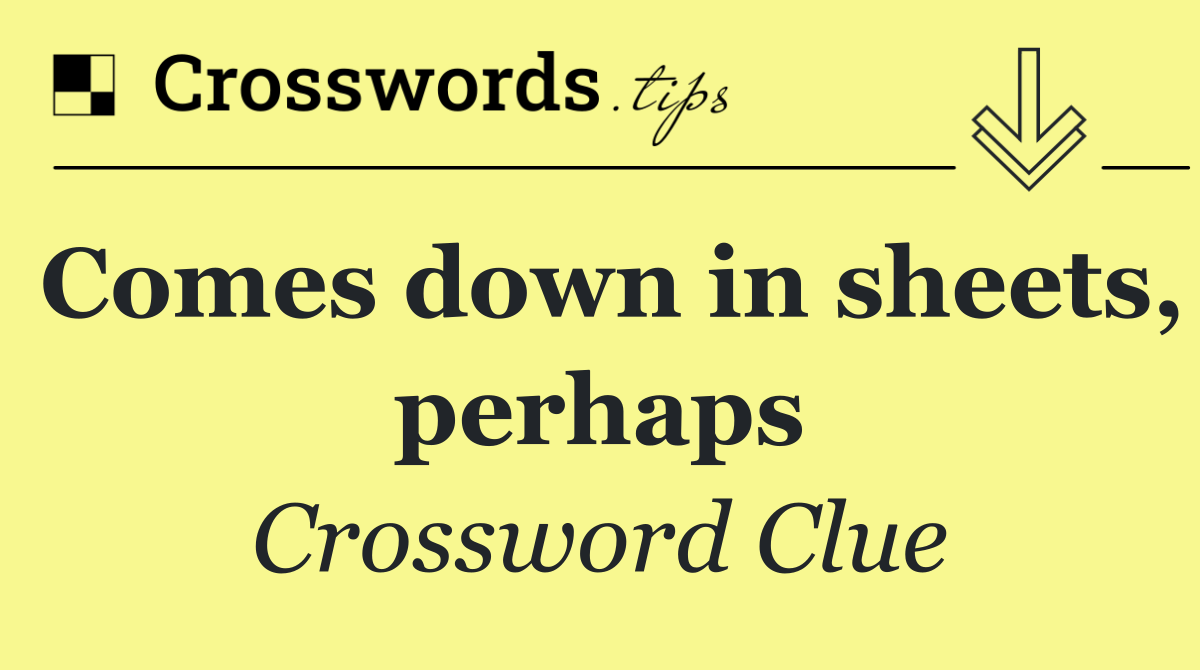 Comes down in sheets, perhaps