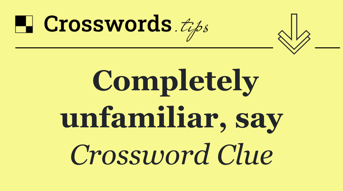 Completely unfamiliar, say