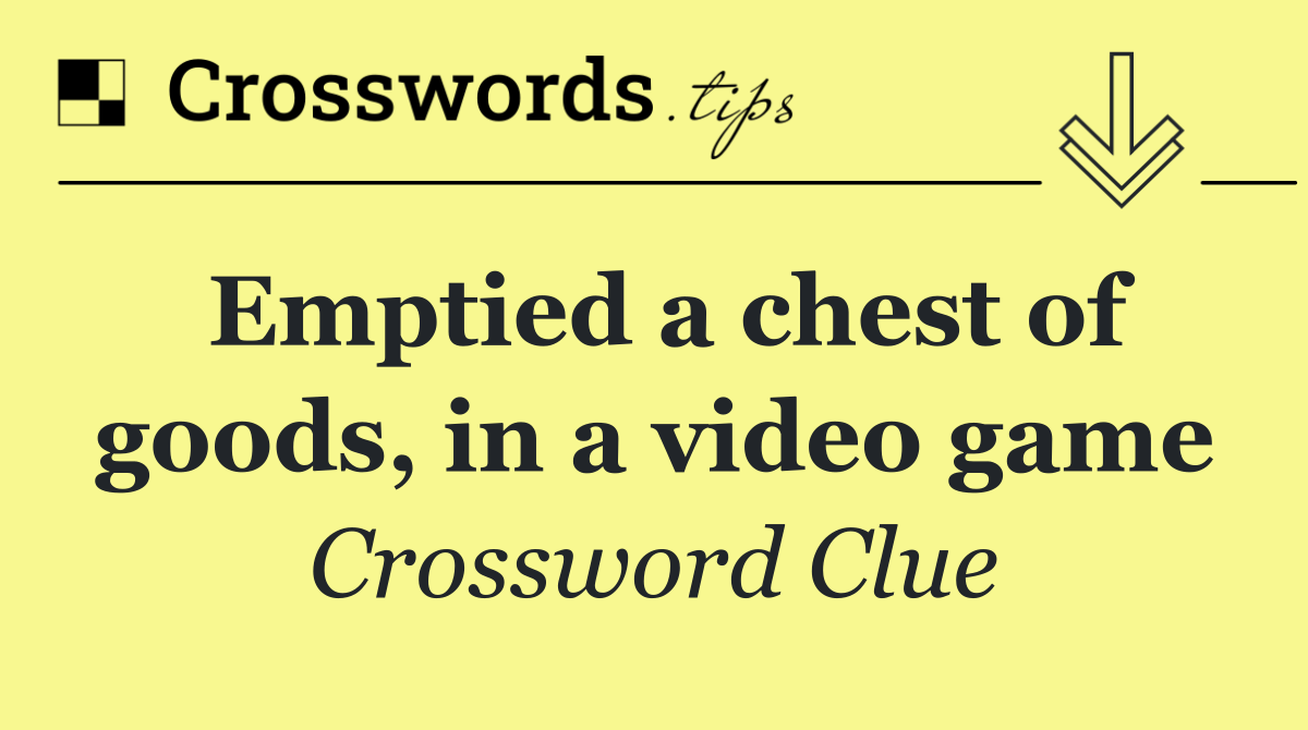 Emptied a chest of goods, in a video game