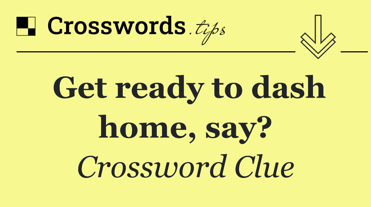 Get ready to dash home, say?