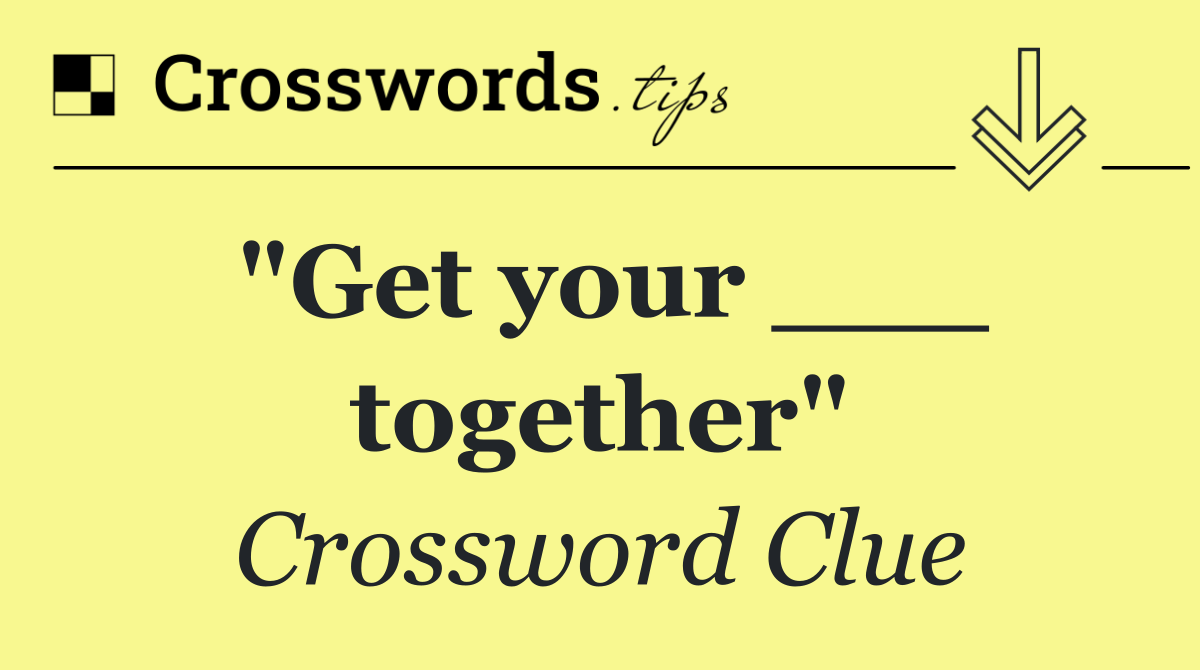 "Get your ___ together"