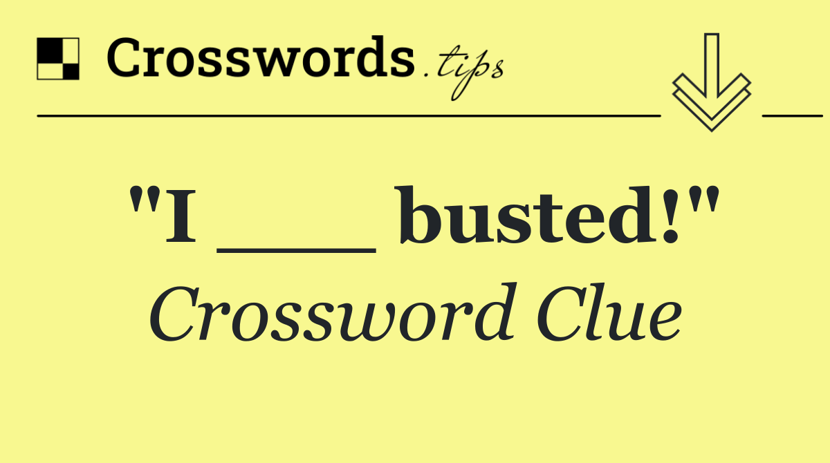 "I ___ busted!"