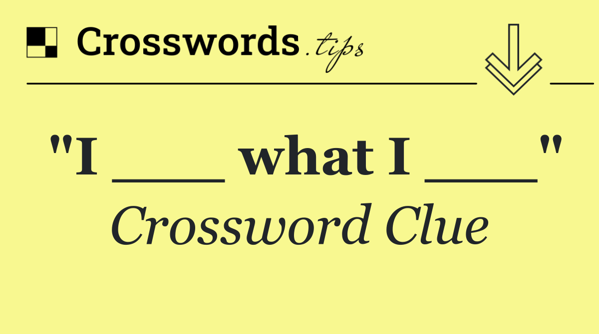 "I ___ what I ___"