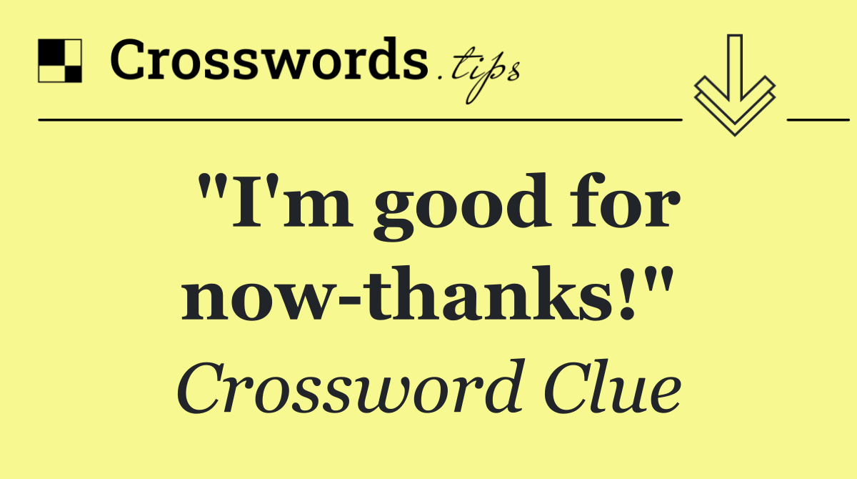 "I'm good for now thanks!"