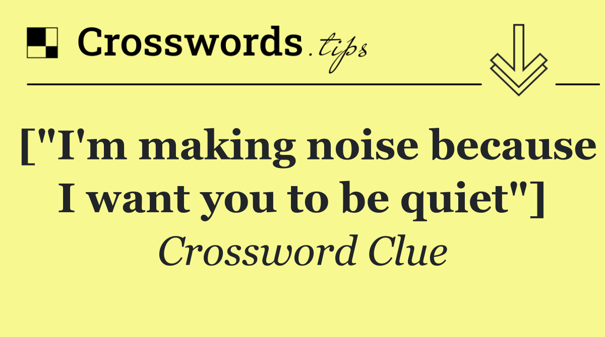 ["I'm making noise because I want you to be quiet"]