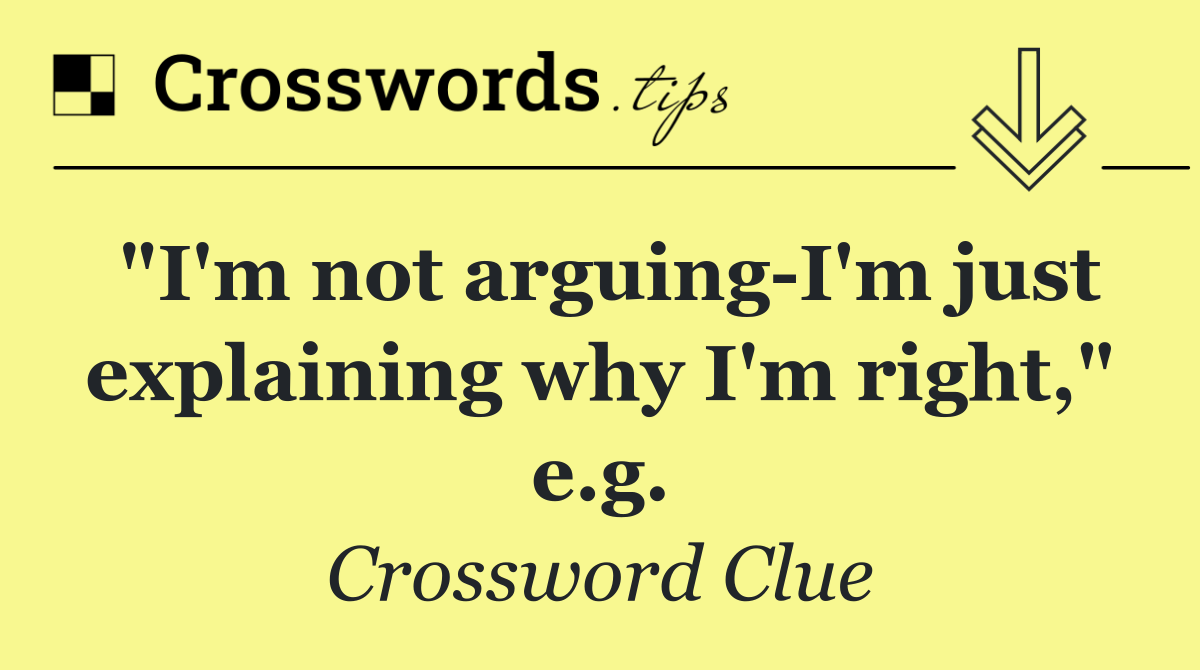 "I'm not arguing I'm just explaining why I'm right," e.g.