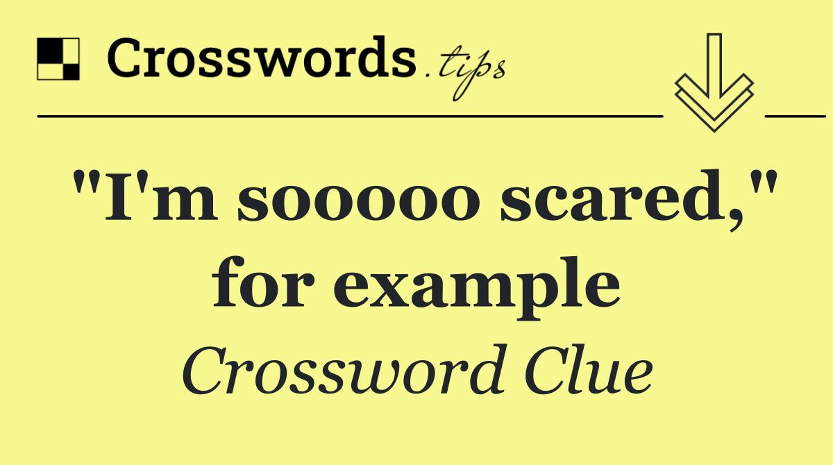 "I'm sooooo scared," for example