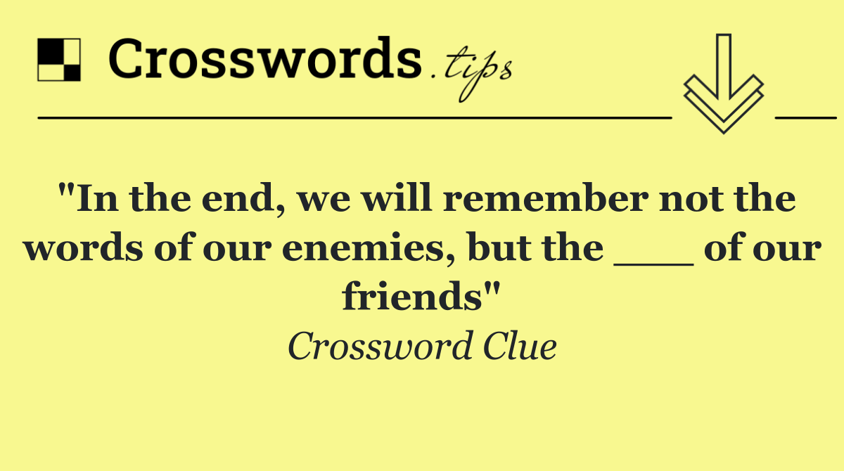 "In the end, we will remember not the words of our enemies, but the ___ of our friends"