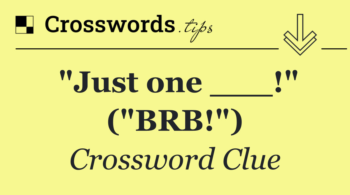 "Just one ___!" ("BRB!")