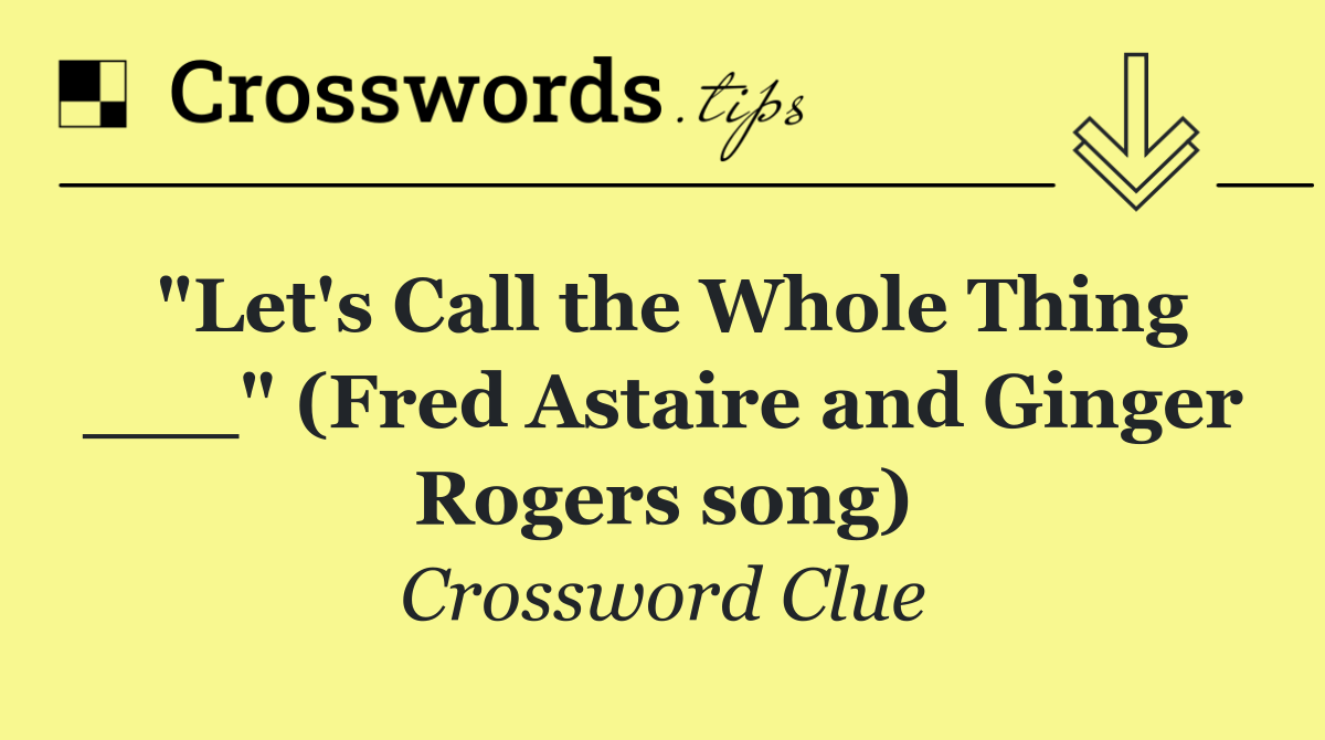 "Let's Call the Whole Thing ___" (Fred Astaire and Ginger Rogers song)