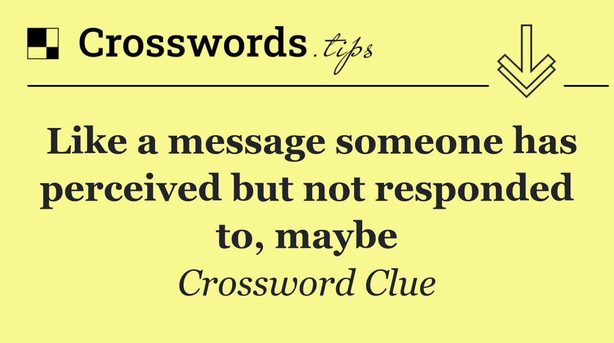 Like a message someone has perceived but not responded to, maybe