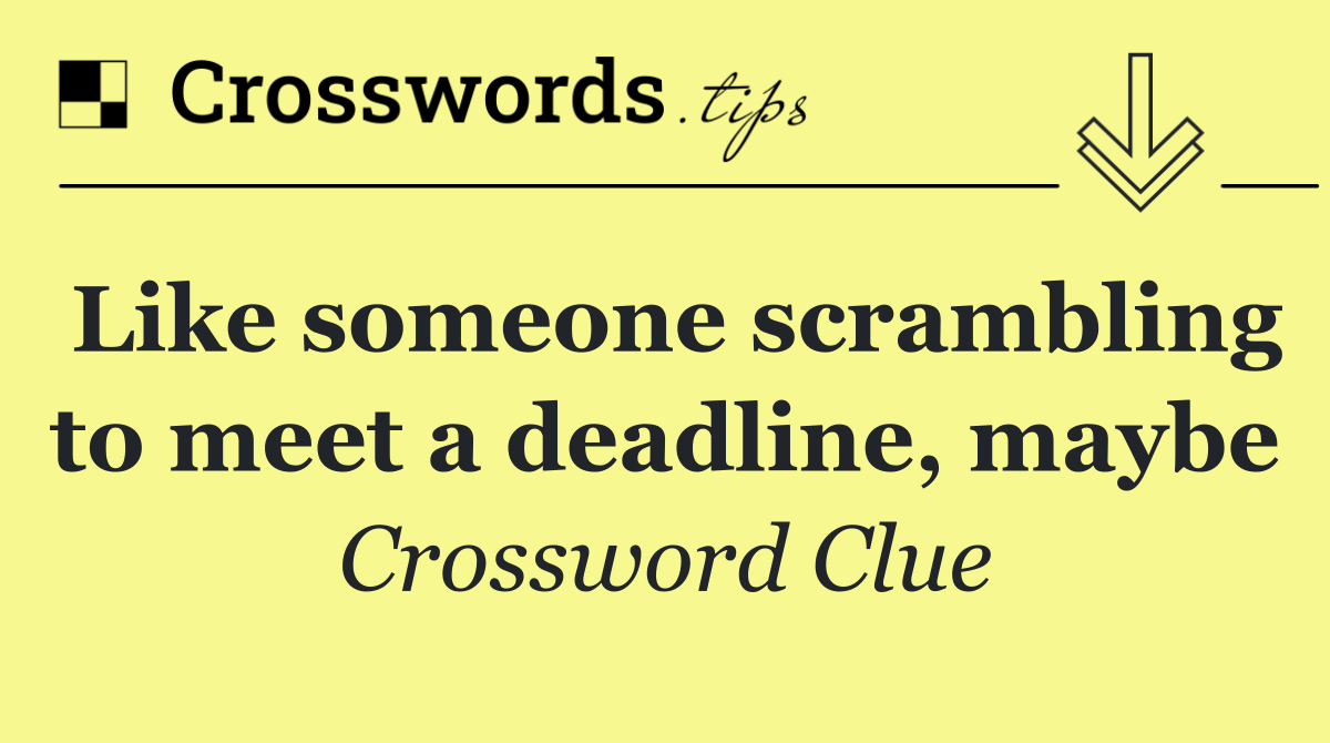 Like someone scrambling to meet a deadline, maybe