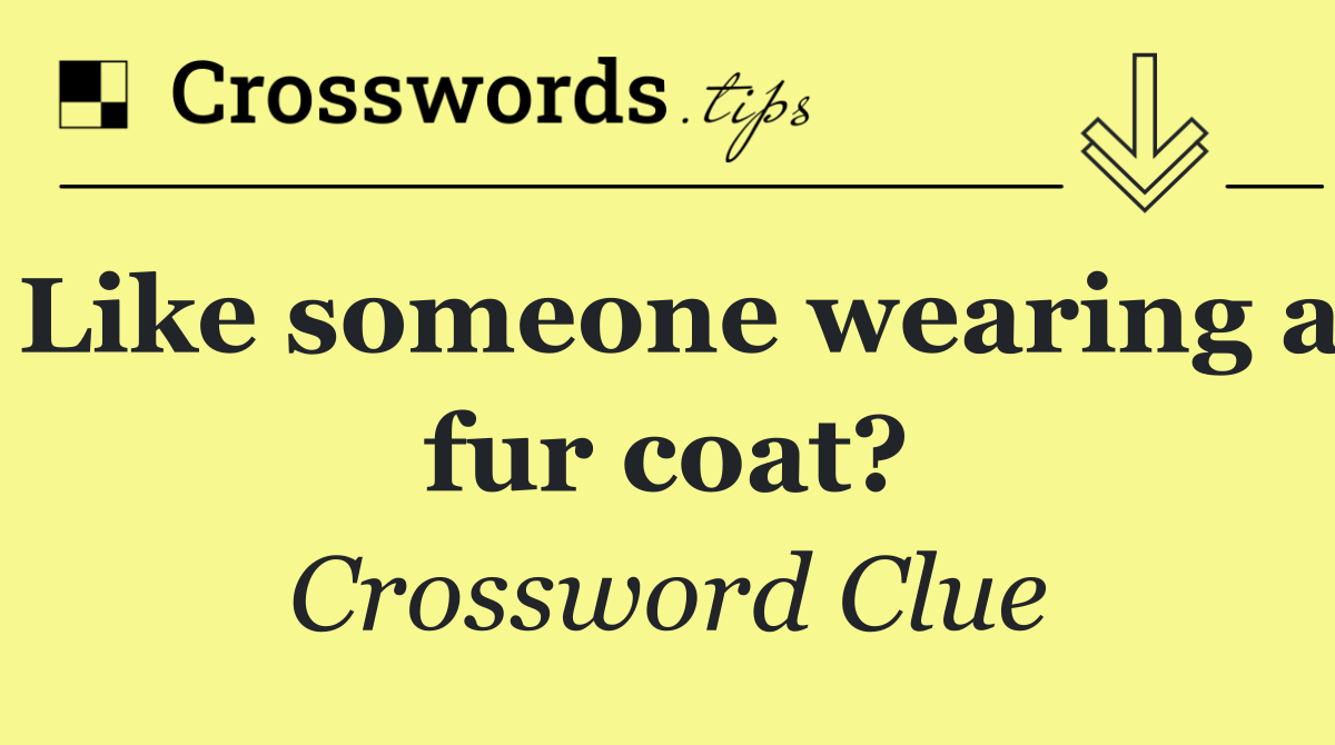 Like someone wearing a fur coat?